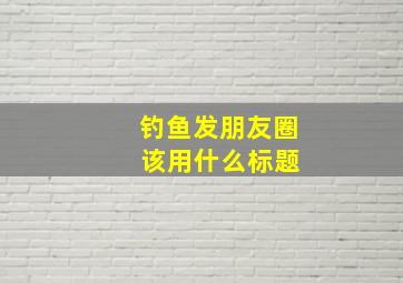 钓鱼发朋友圈 该用什么标题